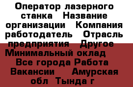 Оператор лазерного станка › Название организации ­ Компания-работодатель › Отрасль предприятия ­ Другое › Минимальный оклад ­ 1 - Все города Работа » Вакансии   . Амурская обл.,Тында г.